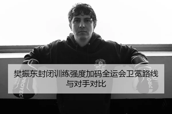 樊振东封闭训练强度加码全运会卫冕路线与对手对比